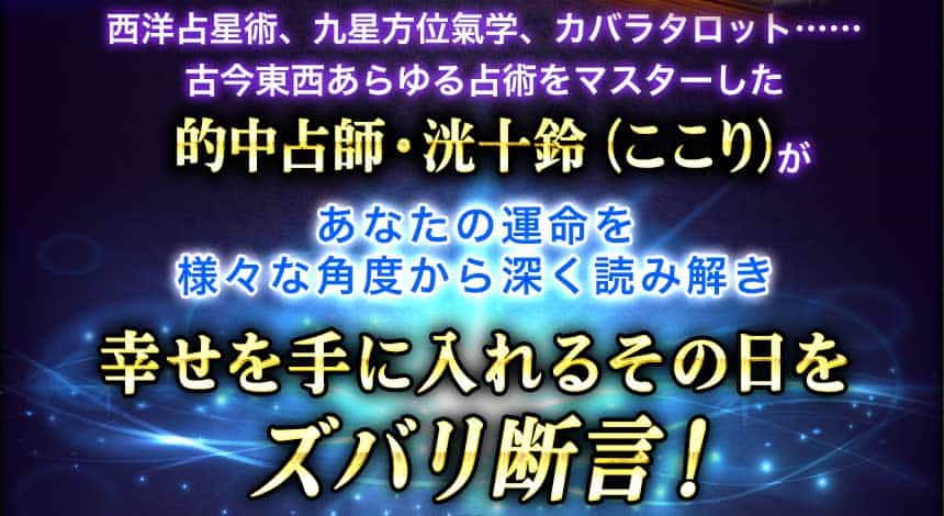 西洋占星術、九星方位氣学、カバラタロット…… 古今東西あらゆる占術をマスターした的中占師・洸十鈴(ここり)があなたの運命を様々な角度から深く読み解き幸せを手に入れるその日をズバリ断言!