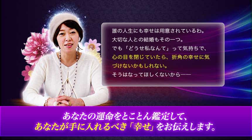 誰の人生にも幸せは用意されているわ。大切な人との結婚もその一つ。でも「どうせ私なんて」って気持ちで、心の目を閉じていたら、折角の幸せに気づけないかもしれない。そうはなってほしくないから―― あなたの運命をとことん鑑定して、あなたが手に入れるべき「幸せ」をお伝えします。